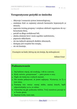 JAK OCZAROWAĆ KLIENTA? – darmowy fragment – kliknij po więcej
                                                                     ● str. 29
Jan Batorski


Terapeutyczne pożytki ze śmiechu

—    Aktywuje i wzmacnia system immunologiczny,
—    zmniejsza ilość co najmniej czterech hormonów kojarzonych ze
     stresem,
—    zapewnia trening przepony i zwiększa zdolność organizmu do wy-
     korzystania tlenu,
—    potrafi na długo zredukować ból,
—    obniża ciśnienie krwi i może zapobiec nadciśnieniu,
—    poprawia oddychanie,
—    nie ma żadnych ujemnych skutków ubocznych,
—    dostępny jest wszędzie bez recepty,
—    nic nie kosztuje.


    Uważajcie na ludzi, którzy się nie śmieją. Są niebezpieczni.

                                                             Juliusz Cezar




Podsumowanie

1. Daj ludziom więcej, niż oczekują, i rób to z sercem.
2. Kiedy mówisz „przepraszam” — patrz prosto w oczy.
3. Nigdy nie śmiej się z cudzych marzeń.
4. Nie musisz pokazywać, że jesteś najlepszy. Wystarczy, że Ty o
   tym wiesz.
5. Pamiętaj trzy rzeczy: szanuj siebie, szanuj innych, bądź
   odpowiedzialny za to, co robisz.
6. Uśmiechaj się gdy podnosisz telefon. Twój rozmówca poczuje to
   w Twoim głosie.
7. Spędzaj trochę czasu sam.


               Copyright by Wydawnictwo Złote Myśli & Jan Batorski
 