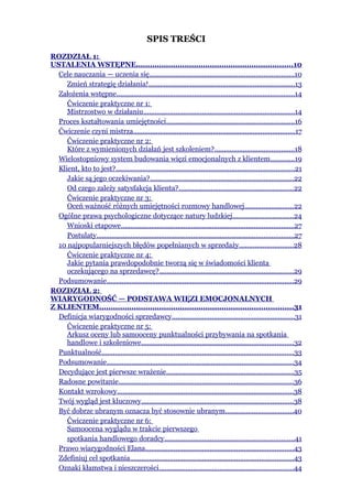 SPIS TREŚCI
ROZDZIAŁ 1:
USTALENIA WSTĘPNE....................................................................10
  Cele nauczania — uczenia się............................................................................10
     Zmień strategię działania!.............................................................................13
  Założenia wstępne..............................................................................................14
     Ćwiczenie praktyczne nr 1:
     Mistrzostwo w działaniu................................................................................14
  Proces kształtowania umiejętności...................................................................16
  Ćwiczenie czyni mistrza.....................................................................................17
     Ćwiczenie praktyczne nr 2:
     Które z wymienionych działań jest szkoleniem?..........................................18
  Wielostopniowy system budowania więzi emocjonalnych z klientem.............19
  Klient, kto to jest?..............................................................................................21
     Jakie są jego oczekiwania?............................................................................22
     Od czego zależy satysfakcja klienta?............................................................22
     Ćwiczenie praktyczne nr 3:
     Oceń ważność różnych umiejętności rozmowy handlowej..........................22
  Ogólne prawa psychologiczne dotyczące natury ludzkiej................................24
     Wnioski etapowe...........................................................................................27
     Postulaty........................................................................................................27
  10 najpopularniejszych błędów popełnianych w sprzedaży............................28
     Ćwiczenie praktyczne nr 4:
     Jakie pytania prawdopodobnie tworzą się w świadomości klienta
     oczekującego na sprzedawcę?.......................................................................29
  Podsumowanie..................................................................................................29
ROZDZIAŁ 2:
WIARYGODNOŚĆ — PODSTAWA WIĘZI EMOCJONALNYCH
Z KLIENTEM....................................................................................31
  Definicja wiarygodności sprzedawcy.................................................................31
     Ćwiczenie praktyczne nr 5:
     Arkusz oceny lub samooceny punktualności przybywania na spotkania
     handlowe i szkoleniowe................................................................................32
  Punktualność.....................................................................................................33
  Podsumowanie..................................................................................................34
  Decydujące jest pierwsze wrażenie...................................................................35
  Radosne powitanie............................................................................................36
  Kontakt wzrokowy.............................................................................................38
  Twój wygląd jest kluczowy................................................................................38
  Być dobrze ubranym oznacza być stosownie ubranym....................................40
     Ćwiczenie praktyczne nr 6:
     Samoocena wyglądu w trakcie pierwszego
     spotkania handlowego doradcy....................................................................41
  Prawo wiarygodności Elana..............................................................................43
  Zdefiniuj cel spotkania......................................................................................43
  Oznaki kłamstwa i nieszczerości.......................................................................44
 