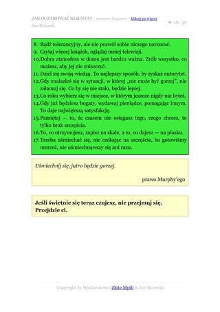 JAK OCZAROWAĆ KLIENTA? – darmowy fragment – kliknij po więcej
                                                                     ● str. 30
Jan Batorski



8. Bądź tolerancyjny, ale nie pozwól sobie niczego narzucać.
9. Czytaj więcej książek, oglądaj mniej telewizji.
10.Dobra atmosfera w domu jest bardzo ważna. Zrób wszystko, co
    możesz, aby jej nie zniszczyć.
11. Dziel się swoją wiedzą. To najlepszy sposób, by zyskać autorytet.
12.Gdy znalazłeś się w sytuacji, w której „nie może być gorzej”, nie
    załamuj się. Co by się nie stało, będzie lepiej.
13.Co roku wybierz się w miejsce, w którym jeszcze nigdy nie byłeś.
14.Gdy już będziesz bogaty, wydawaj pieniądze, pomagając innym.
    To daje największą satysfakcję.
15.Pamiętaj — to, że czasem nie osiągasz tego, czego chcesz, to
    tylko brak szczęścia.
16.To, co otrzymujesz, zapisz na skale, a to, co dajesz — na piasku.
17.Trzeba uśmiechać się, nie czekając na szczęście, bo gotowiśmy
    umrzeć, nie uśmiechnąwszy się ani razu.


 Uśmiechnij się, jutro będzie gorzej.

                                                       prawo Murphy’ego



 Jeśli świetnie się teraz czujesz, nie przejmuj się.
 Przejdzie ci.




               Copyright by Wydawnictwo Złote Myśli & Jan Batorski
 