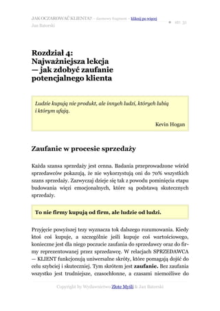 JAK OCZAROWAĆ KLIENTA? – darmowy fragment – kliknij po więcej
                                                                     ● str. 31
Jan Batorski




Rozdział 4:
Najważniejsza lekcja
— jak zdobyć zaufanie
potencjalnego klienta


 Ludzie kupują nie produkt, ale innych ludzi, których lubią
 i którym ufają.

                                                              Kevin Hogan



Zaufanie w procesie sprzedaży

Każda szansa sprzedaży jest cenna. Badania przeprowadzone wśród
sprzedawców pokazują, że nie wykorzystują oni do 70% wszystkich
szans sprzedaży. Zazwyczaj dzieje się tak z powodu pominięcia etapu
budowania więzi emocjonalnych, które są podstawą skutecznych
sprzedaży.


 To nie firmy kupują od firm, ale ludzie od ludzi.


Przyjęcie powyższej tezy wyznacza tok dalszego rozumowania. Kiedy
ktoś coś kupuje, a szczególnie jeśli kupuje coś wartościowego,
konieczne jest dla niego poczucie zaufania do sprzedawcy oraz do fir-
my reprezentowanej przez sprzedawcę. W relacjach SPRZEDAWCA
— KLIENT funkcjonują uniwersalne skróty, które pomagają dojść do
celu szybciej i skuteczniej. Tym skrótem jest zaufanie. Bez zaufania
wszystko jest trudniejsze, czasochłonne, a czasami niemożliwe do

               Copyright by Wydawnictwo Złote Myśli & Jan Batorski
 