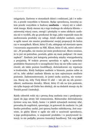 JAK OCZAROWAĆ KLIENTA? – darmowy fragment – kliknij po więcej
                                                                     ● str. 32
Jan Batorski


osiągnięcia. Zarówno w stosunkach dzieci z rodzicami, jak i w miło-
ści, a przede wszystkim w biznesie. Będąc sprzedawcą, inwestuj za-
tem przede wszystkim w budowę zaufania — więcej niż w cokol-
wiek innego. Kiedy starasz się o tego trudnego do zdobycia klienta —
zainwestuj więcej czasu, energii i pieniędzy w samo zdobycie zaufa-
nia niż w wysiłek, aby go przekonać do tego, jakie wspaniałe masz do
zaoferowania produkty czy usługi. Jeżeli zdobyłeś zaufanie, często
w ogóle nawet nie musisz przedstawiać swojej propozycji do końca
czy w szczegółach. Klient, który Ci ufa, odstępuje od stawianie oporu
i wysuwania argumentów na NIE. Klient, który Ci ufa, mówi odwrot-
nie: „W porządku, nie musisz już mnie przekonywać. Skoro uważasz,
że to jest mi potrzebne, powiedz, gdzie się mam podpisać i ile mam
zapłacić”. Zaufanie jest kategorią pośrednią między wiarygodnością
a przyjaźnią. W trakcie procesu sprzedaży w ogóle, a sprzedaży
produktów finansowych w szczególności liczy się nie tylko sama ucz-
ciwość, ale także poziom kwalifikacji, doświadczenie czy reputacja
w środowisku. Kiedy budujesz zaufanie w biznesie, postaw sobie za
cel to, żeby zdobyć zaufanie klienta na tym najwyższym możliwie
poziomie. Zademonstrowanie, że jesteś osoba uczciwą, nie wystar-
cza. Staraj się, żeby Twój klient Ci ufał — tak jak się ufa powier-
nikowi, zaufanemu doradcy. Klient, który Ci ufa na tym poziomie,
nie tylko kupuje od Ciebie bez obiekcji, ale na dodatek stosuje się do
Twoich porad i instrukcji.

Każdy człowiek rodzi się z pewną dozą zaufania oraz z predyspozy-
cjami do jego utraty lub wzmocnienia. Różnorodne doświadczenia
życiowe uczą nas, kiedy, komu i w jakich sytuacjach możemy ufać,
prowadzą do uogólnień, sprawiając, że gotowość do zaufania i to, jak
bardzo potrafimy zaufać, jest sprawą bardzo subiektywną. Jest oczy-
wiste, że gdyby klient w ogóle nie ufał w uczciwość sprzedawcy,
w jego profesjonalizm, w znajomość produktu i w pozytywność in-
tencji, to nie podjąłby procesu transakcji handlowej. Tak więc jeśli


               Copyright by Wydawnictwo Złote Myśli & Jan Batorski
 