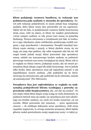 JAK OCZAROWAĆ KLIENTA? – darmowy fragment – kliknij po więcej
                                                                     ● str. 33
Jan Batorski


klient podejmuje rozmowę handlową, to wykazuje tym
podstawową pulę zaufania w stosunku do sprzedawcy. Na-
wet jeśli wykazuje podejrzliwość, to mamy jednak bazę wstępnego
zaufania, które klient raczej chce potwierdzić niż mu zaprzeczyć.
Gdyby tak nie było, to podejmowanie rozmowy byłoby bezsensowną
stratą czasu. Jeśli się zdarzy, że klient nie znajdzie potwierdzenia
i straci wstępne zaufanie, to cały proces traci szansę na pomyślną
finalizację. Wartym utrzymania w świadomości jest fakt, że trudno-
ści w jego odzyskaniu często wielokrotnie przekraczają wysiłek zwi-
ązany z jego pozyskaniem i utrzymaniem. Początki transakcji han-
dlowej często startują z pozycji, w której obydwie strony się nie
znają, nie mają więc podstaw, aby sobie wzajemnie ufać lub nie. Od
czegoś trzeba jednak zacząć, klient przeważnie daje sprzedawcy
szansę, udziela mu tymczasowego kredytu zaufania na podstawie
pierwszego wrażenia oraz oceny rozwijającej się relacji. Klient robi to
ze względu na własny interes, podejmuje ryzyko, aby nie stracić po-
tencjalnej okazji zakupu czegoś dla siebie korzystnego. Jest to jednak
tylko kredyt, który sprzedawca musi jak najszybciej zmienić w jak
najsolidniejsze uczucie zaufania. „Gdy podchodzi się do drzwi,
otwierają się automatycznie, gdy podchodzi się do człowieka, zamyka
się automatycznie” (Per Halvorsen).

Początkowa faza jest najtrudniejsza ze względu na mak-
symalną podejrzliwość klienta wynikającą z potrzeby za-
pewnienia sobie bezpieczeństwa, aby „nie dać się oszukać”. Na
tym etapie relacji klient skupia swoją uwagę na wielu elementach, na
podstawie których stara się ustalić, czy sprzedawca jest wart udzielo-
nego mu kredytu zaufania, czy warto ten kredyt rozszerzyć, czy też
wycofać. Klient przeważnie jest zmuszony — przez ograniczenia
czasowe — do szybkiego dokonania oceny sprzedawcy. Jeśli ocena
wypadnie negatywnie, to od tego momentu począwszy, klient będzie
głównie szukał potwierdzenia swojej negatywnej oceny i w takiej sy-


               Copyright by Wydawnictwo Złote Myśli & Jan Batorski
 