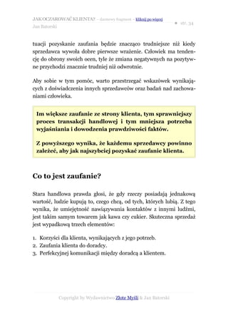 JAK OCZAROWAĆ KLIENTA? – darmowy fragment – kliknij po więcej
                                                                     ● str. 34
Jan Batorski


tuacji pozyskanie zaufania będzie znacząco trudniejsze niż kiedy
sprzedawca wywoła dobre pierwsze wrażenie. Człowiek ma tenden-
cję do obrony swoich ocen, tyle że zmiana negatywnych na pozytyw-
ne przychodzi znacznie trudniej niż odwrotnie.

Aby sobie w tym pomóc, warto przestrzegać wskazówek wynikają-
cych z doświadczenia innych sprzedawców oraz badań nad zachowa-
niami człowieka.


 Im większe zaufanie ze strony klienta, tym sprawniejszy
 proces transakcji handlowej i tym mniejsza potrzeba
 wyjaśniania i dowodzenia prawdziwości faktów.

 Z powyższego wynika, że każdemu sprzedawcy powinno
 zależeć, aby jak najszybciej pozyskać zaufanie klienta.



Co to jest zaufanie?

Stara handlowa prawda głosi, że gdy rzeczy posiadają jednakową
wartość, ludzie kupują to, czego chcą, od tych, których lubią. Z tego
wynika, że umiejętność nawiązywania kontaktów z innymi ludźmi,
jest takim samym towarem jak kawa czy cukier. Skuteczna sprzedaż
jest wypadkową trzech elementów:

1. Korzyści dla klienta, wynikających z jego potrzeb.
2. Zaufania klienta do doradcy.
3. Perfekcyjnej komunikacji między doradcą a klientem.




               Copyright by Wydawnictwo Złote Myśli & Jan Batorski
 