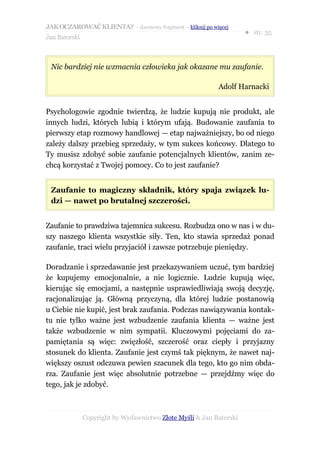 JAK OCZAROWAĆ KLIENTA? – darmowy fragment – kliknij po więcej
                                                                     ● str. 35
Jan Batorski



 Nic bardziej nie wzmacnia człowieka jak okazane mu zaufanie.

                                                           Adolf Harnacki


Psychologowie zgodnie twierdzą, że ludzie kupują nie produkt, ale
innych ludzi, których lubią i którym ufają. Budowanie zaufania to
pierwszy etap rozmowy handlowej — etap najważniejszy, bo od niego
zależy dalszy przebieg sprzedaży, w tym sukces końcowy. Dlatego to
Ty musisz zdobyć sobie zaufanie potencjalnych klientów, zanim ze-
chcą korzystać z Twojej pomocy. Co to jest zaufanie?


 Zaufanie to magiczny składnik, który spaja związek lu-
 dzi — nawet po brutalnej szczerości.


Zaufanie to prawdziwa tajemnica sukcesu. Rozbudza ono w nas i w du-
szy naszego klienta wszystkie siły. Ten, kto stawia sprzedaż ponad
zaufanie, traci wielu przyjaciół i zawsze potrzebuje pieniędzy.

Doradzanie i sprzedawanie jest przekazywaniem uczuć, tym bardziej
że kupujemy emocjonalnie, a nie logicznie. Ludzie kupują więc,
kierując się emocjami, a następnie usprawiedliwiają swoją decyzję,
racjonalizując ją. Główną przyczyną, dla której ludzie postanowią
u Ciebie nie kupić, jest brak zaufania. Podczas nawiązywania kontak-
tu nie tylko ważne jest wzbudzenie zaufania klienta — ważne jest
także wzbudzenie w nim sympatii. Kluczowymi pojęciami do za-
pamiętania są więc: zwięzłość, szczerość oraz ciepły i przyjazny
stosunek do klienta. Zaufanie jest czymś tak pięknym, że nawet naj-
większy oszust odczuwa pewien szacunek dla tego, kto go nim obda-
rza. Zaufanie jest więc absolutnie potrzebne — przejdźmy więc do
tego, jak je zdobyć.



               Copyright by Wydawnictwo Złote Myśli & Jan Batorski
 