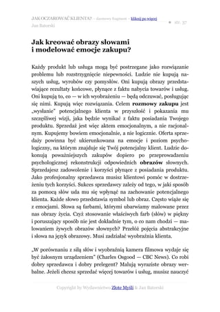 JAK OCZAROWAĆ KLIENTA? – darmowy fragment – kliknij po więcej
                                                                     ● str. 37
Jan Batorski


Jak kreować obrazy słowami
i modelować emocje zakupu?

Każdy produkt lub usługa mogą być postrzegane jako rozwiązanie
problemu lub rozstrzygnięcie niepewności. Ludzie nie kupują na-
szych usług, wyrobów czy pomysłów. Oni kupują obrazy przedsta-
wiające rezultaty końcowe, płynące z faktu nabycia towarów i usług.
Oni kupują to, co — w ich wyobrażeniu — będą odczuwać, posługując
się nimi. Kupują więc rozwiązania. Celem rozmowy zakupu jest
„wysłanie” potencjalnego klienta w przyszłość i pokazania mu
szczęśliwej wizji, jaka będzie wynikać z faktu posiadania Twojego
produktu. Sprzedaż jest więc aktem emocjonalnym, a nie racjonal-
nym. Kupujemy bowiem emocjonalnie, a nie logicznie. Oferta sprze-
daży powinna być ukierunkowana na emocje i poziom psycho-
logiczny, na którym znajduje się Twój potencjalny klient. Ludzie do-
konują poważniejszych zakupów dopiero po przeprowadzeniu
psychologicznej rekonstrukcji odpowiednich obrazów słownych.
Sprzedajesz zadowolenie i korzyści płynące z posiadania produktu.
Jako profesjonalny sprzedawca musisz klientowi pomóc w dostrze-
żeniu tych korzyści. Sukces sprzedawcy zależy od tego, w jaki sposób
za pomocą słów uda mu się wpłynąć na zachowanie potencjalnego
klienta. Każde słowo przedstawia symbol lub obraz. Często wiąże się
z emocjami. Słowa są farbami, którymi ubarwiamy malowane przez
nas obrazy życia. Czyż stosowanie właściwych farb (słów) w piękny
i poruszający sposób nie jest dokładnie tym, o co nam chodzi — ma-
lowaniem żywych obrazów słownych? Przełóż pojęcia abstrakcyjne
i słowa na język obrazowy. Musi zadziałać wyobraźnia klienta.

„W porównaniu z siłą słów i wyobraźnią kamera filmowa wydaje się
być żałosnym urządzeniem” (Charles Osgood — CBC News). Co robi
dobry sprzedawca i dobry prelegent? Malują wyraziste obrazy wer-
balne. Jeżeli chcesz sprzedać więcej towarów i usług, musisz nauczyć


               Copyright by Wydawnictwo Złote Myśli & Jan Batorski
 