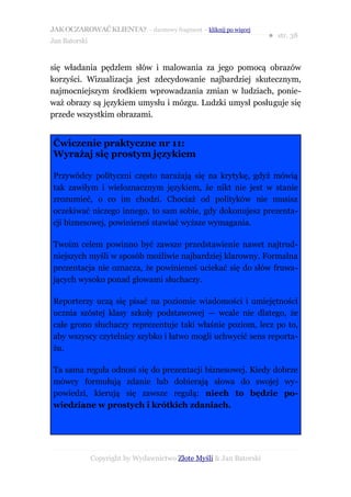 JAK OCZAROWAĆ KLIENTA? – darmowy fragment – kliknij po więcej
                                                                     ● str. 38
Jan Batorski


się władania pędzlem słów i malowania za jego pomocą obrazów
korzyści. Wizualizacja jest zdecydowanie najbardziej skutecznym,
najmocniejszym środkiem wprowadzania zmian w ludziach, ponie-
waż obrazy są językiem umysłu i mózgu. Ludzki umysł posługuje się
przede wszystkim obrazami.


Ćwiczenie praktyczne nr 11:
Wyrażaj się prostym językiem

Przywódcy polityczni często narażają się na krytykę, gdyż mówią
tak zawiłym i wieloznacznym językiem, że nikt nie jest w stanie
zrozumieć, o co im chodzi. Chociaż od polityków nie musisz
oczekiwać niczego innego, to sam sobie, gdy dokonujesz prezenta-
cji biznesowej, powinieneś stawiać wyższe wymagania.

Twoim celem powinno być zawsze przedstawienie nawet najtrud-
niejszych myśli w sposób możliwie najbardziej klarowny. Formalna
prezentacja nie oznacza, że powinieneś uciekać się do słów fruwa-
jących wysoko ponad głowami słuchaczy.

Reporterzy uczą się pisać na poziomie wiadomości i umiejętności
ucznia szóstej klasy szkoły podstawowej — wcale nie dlatego, że
całe grono słuchaczy reprezentuje taki właśnie poziom, lecz po to,
aby wszyscy czytelnicy szybko i łatwo mogli uchwycić sens reporta-
żu.

Ta sama reguła odnosi się do prezentacji biznesowej. Kiedy dobrze
mówcy formułują zdanie lub dobierają słowa do swojej wy-
powiedzi, kierują się zawsze regułą: niech to będzie po-
wiedziane w prostych i krótkich zdaniach.




               Copyright by Wydawnictwo Złote Myśli & Jan Batorski
 