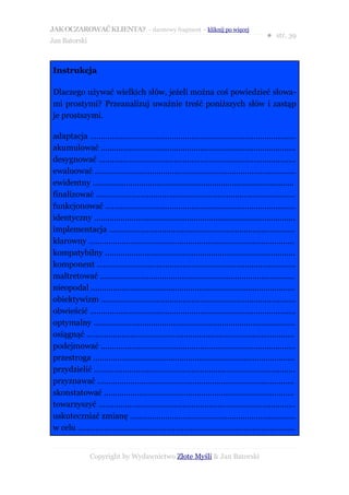 JAK OCZAROWAĆ KLIENTA? – darmowy fragment – kliknij po więcej
                                                                                            ● str. 39
Jan Batorski



Instrukcja

Dlaczego używać wielkich słów, jeżeli można coś powiedzieć słowa-
mi prostymi? Przeanalizuj uważnie treść poniższych słów i zastąp
je prostszymi.

adaptacja .............................................................................................
akumulować ........................................................................................
desygnować .........................................................................................
ewaluować ...........................................................................................
ewidentny ...........................................................................................
finalizować ..........................................................................................
funkcjonować ......................................................................................
identyczny ...........................................................................................
implementacja ....................................................................................
klarowny .............................................................................................
kompatybilny ......................................................................................
komponent ..........................................................................................
maltretować ........................................................................................
nieopodal ............................................................................................
obiektywizm ........................................................................................
obwieścić .............................................................................................
optymalny ...........................................................................................
osiągnąć ..............................................................................................
podejmować ........................................................................................
przestroga ...........................................................................................
przydzielić ...........................................................................................
przyznawać .........................................................................................
skonstatować ......................................................................................
towarzyszyć .........................................................................................
uskuteczniać zmianę ...........................................................................
w celu ..................................................................................................


               Copyright by Wydawnictwo Złote Myśli & Jan Batorski
 