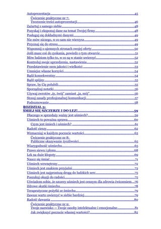 Autoprezentacja.................................................................................................45
     Ćwiczenie praktyczne nr 7:
     Tworzenie treści autoprezentacji..................................................................46
  Zażartuj z samego siebie...................................................................................48
  Pozyskaj i eksponuj dane na temat Twojej firmy.............................................48
  Posługuj się dokładnymi danymi......................................................................49
  Nie mów niczego, w co sam nie wierzysz..........................................................49
  Przyznaj się do stresu........................................................................................49
  Wspomnij o ujemnych stronach swojej oferty.................................................50
  Jeśli masz coś do zyskania, powiedz o tym otwarcie........................................51
  Mów ludziom tylko to, w co są w stanie uwierzyć............................................52
  Kontroluj swoje uprzedzenia, nastawienia.......................................................52
  Przedstawienie ocen jakości i wielkości ...........................................................53
  Umniejsz własne korzyści..................................................................................54
  Bądź konsekwentny...........................................................................................54
  Bądź spójny........................................................................................................55
  Spraw, by Cię polubili........................................................................................55
  Sporządzaj notatki.............................................................................................56
  Używaj zwrotów „ty, twój” zamiast „ja, mój”....................................................56
  Stosuj zasady profesjonalnej komunikacji........................................................57
  Podsumowanie..................................................................................................58
ROZDZIAŁ 3:
ŚMIEJ SIĘ SZCZERZE I DO ŁEZ!.....................................................59
  Dlaczego w sprzedaży ważny jest uśmiech?.....................................................59
  Uśmiech to poważna sprawa.............................................................................60
     Czym jest śmiech i uśmiech? ........................................................................61
  Radość cieszy.....................................................................................................62
  Wzmacniaj w każdym poczucie wartości..........................................................63
     Ćwiczenie praktyczne nr 8:
     Publiczne okazywanie życzliwości................................................................65
  Wiarygodność uśmiechu...................................................................................65
  Prawo siewu i plonu..........................................................................................68
  Lek na duże kłopoty...........................................................................................69
  Naucz się śmiać..................................................................................................71
  Uśmiech wewnętrzny.........................................................................................72
  Uśmiech jest znakiem przyjaźni........................................................................73
  Uśmiech jest najprostszą drogą do ludzkich serc.............................................75
  Poszukuj okazji do radości................................................................................75
  Uświadom sobie, że szczery uśmiech jest cennym dla zdrowia ćwiczeniem...76
  Zdrowe skutki śmiechu.....................................................................................78
  Terapeutyczne pożytki ze śmiechu....................................................................79
  Zawsze warto uwierzyć w siebie bardziej..........................................................79
  Radość dawania ................................................................................................80
     Ćwiczenie praktyczne nr 9:
     Twoje nazwisko — Twoje zasoby intelektualne i emocjonalne....................81
     Jak zwiększyć poczucie własnej wartości?...................................................82
 