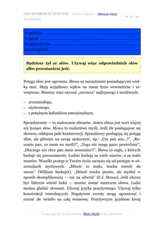 JAK OCZAROWAĆ KLIENTA? – darmowy fragment – kliknij po więcej
                                                                                          ● str. 40
Jan Batorski



w pobliżu .............................................................................................
wygasać ...............................................................................................
wynagrodzenie ....................................................................................
wyszczególnić ......................................................................................


    Będziesz żył ze słów. Używaj więc odpowiednich słów
    albo przestaniesz jeść.


Potęga słów jest ogromna. Słowa są narzędziami posiadającymi wiel-
ką moc. Mają wyjątkowy wpływ na nasze życie wewnętrzne i ze-
wnętrzne. Musimy więc używać „surowca” najlepszego z możliwych:

—    zrozumiałego,
—    użytecznego,
—    z potężnym ładunkiem emocjonalnym.

Sprzedawanie — to malowanie obrazów. Jeden obraz jest wart więcej
niż tysiące słów. Mowa to malarstwo myśli. Jeśli źle posługujesz się
słowem, oddajesz pole konkurencji. Sprzedawcy posługują się potęgą
słów, ale głównie na swoją niekorzyść, np.: „Czy pan wie...?”, „Ro-
zumie pan, co mam na myśli?”, „Tego nie mogę panu powiedzieć”,
„Dlaczego nie chce pan mnie zrozumieć?”. Słowa to cegły, z których
buduje się porozumienie. Ludzie budują za wiele murów, a za mało
mostów. Wszelki postęp w Twoim życiu zaczyna się od postępu w wi-
zerunkach myślowych. „Mówić to mało, trzeba mówić do
rzeczy” (William Szekspir). „Mówić trzeba prosto, ale myśleć w
sposób skomplikowany — nie na odwrót” (F.J. Straus). Jeśli chcesz
być liderem wśród ludzi — musisz zostać mistrzem słowa. Ludzi
można gładzić słowami. Używaj języka pozytywnego. Używaj tylko
konstrukcji twierdzących. Negatywne zwroty mogą ograniczać i
rzucać złe światło na całą rozmowę. Pozytywnym językiem kreuj


               Copyright by Wydawnictwo Złote Myśli & Jan Batorski
 