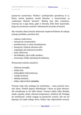 JAK OCZAROWAĆ KLIENTA? – darmowy fragment – kliknij po więcej
                                                                     ● str. 41
Jan Batorski


pozytywne nastawienie. Wybitni i profesjonalni sprzedawcy to ci,
którzy mówią językiem swoich klientów, a równocześnie są
„malarzami obrazów korzyści”. Słuchaj więc słów rozmówcy,
wczuwaj się w jego duszę, gdyż w słowach, które ktoś wypowiada,
kryją się wyznawane wartości i odmienność tej osoby od innych.

Aby wizualny obraz korzyści skutecznie inspirował klienta do zakupu
naszego produktu, powinien być:

—   radosny i pełen barw,
—   intensywny emocjonalnie,
—   przedstawiony w czasie teraźniejszym,
—   kuszącym i trafnym obrazem celu,
—   angażujący jak najwięcej zmysłów,
—   jasny i klarowny,
—   tak dokładny, jak to tylko możliwe,
—   stanowiący źródło stymulacji do działania.

Wzmacniaj wrażenia zmysłowe:

—   dodawaj szczegóły,
—   dodaj ruch,
—   dodaj głębię trójwymiarową,
—   zwiększ kontrast,
—   układaj metafory,
—   dołącz odpowiednie uczucia.

Tworząc wizję celu, posługuj się wyobraźnią — masz przecież stwo-
rzyć obraz. Przełóż pojęcia abstrakcyjne i słowa na język obrazów.
Ale wizualizacja to nie tylko obrazy. Tworzyć należy także dźwięki,
smaki, zapachy, dotyk, odczucia temperatury, strukturę itd. Posługuj
się metaforami. Ludzie reagują na pozytywne uczucia. Nie ma nic
lepszego niż ciepło miłego słowa. Dołącz więc odpowiednie uczucia.


               Copyright by Wydawnictwo Złote Myśli & Jan Batorski
 