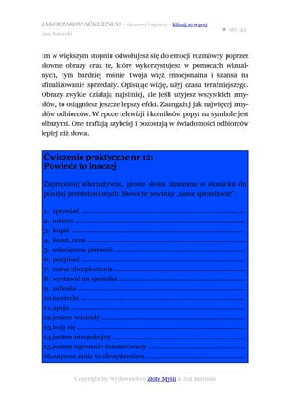 JAK OCZAROWAĆ KLIENTA? – darmowy fragment – kliknij po więcej
                                                                                            ● str. 42
Jan Batorski


Im w większym stopniu odwołujesz się do emocji rozmówcy poprzez
słowne obrazy oraz te, które wykorzystujesz w pomocach wizual-
nych, tym bardziej rośnie Twoja więź emocjonalna i szansa na
sfinalizowanie sprzedaży. Opisując wizję, użyj czasu teraźniejszego.
Obrazy zwykle działają najsilniej, ale jeśli użyjesz wszystkich zmy-
słów, to osiągniesz jeszcze lepszy efekt. Zaangażuj jak najwięcej zmy-
słów odbiorców. W epoce telewizji i komiksów popyt na symbole jest
olbrzymi. One trafiają szybciej i pozostają w świadomości odbiorców
lepiej niż słowa.


Ćwiczenie praktyczne nr 12:
Powiedz to inaczej

Zaproponuj alternatywne, proste słowa zamienne w stosunku do
poniżej przedstawionych. Słowa te powinny „same sprzedawać”.

1. sprzedać …………………………………………………………………..............
2. interes …………………………………………………………….......................
3. kupić ..............................................................................................
4. koszt, cena ......................................................................................
5. miesięczna płatność .......................................................................
6. podpisać .........................................................................................
7. suma ubezpieczenia .......................................................................
8. wystawić na sprzedaż .....................................................................
9. zaliczka ...........................................................................................
10.kontrakt .........................................................................................
11. opcja ...............................................................................................
12.jestem wściekły ..............................................................................
13.boję się ...........................................................................................
14.jestem niespokojny ........................................................................
15.jestem ogromnie rozczarowany .....................................................
16.napawa mnie to obrzydzeniem ......................................................


               Copyright by Wydawnictwo Złote Myśli & Jan Batorski
 