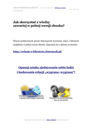JAK OCZAROWAĆ KLIENTA? – darmowy fragment – kliknij po więcej
                                                                     ● str. 44
Jan Batorski




Jak skorzystać z wiedzy
zawartej w pełnej wersji ebooka?



Więcej praktycznych porad dotyczących tworzenia więzi z klientem
znajdziesz w pełnej wersji ebooka. Zapoznaj się z opisem na stronie:


http://relacje-z-klientem.zlotemysli.pl/




      Opanuj sztukę zjednywania sobie ludzi
    i budowania relacji „wygrana–wygrana”!




               Copyright by Wydawnictwo Złote Myśli & Jan Batorski
 