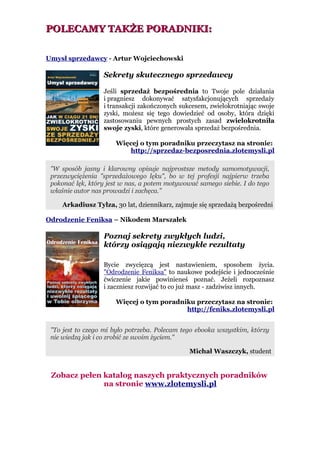 POLECAMY TAKŻE PORADNIKI:

Umysł sprzedawcy - Artur Wojciechowski

                  Sekrety skutecznego sprzedawcy

                  Jeśli sprzedaż bezpośrednia to Twoje pole działania
                  i pragniesz dokonywać satysfakcjonujących sprzedaży
                  i transakcji zakończonych sukcesem, zwielokrotniając swoje
                  zyski, możesz się tego dowiedzieć od osoby, która dzięki
                  zastosowaniu pewnych prostych zasad zwielokrotniła
                  swoje zyski, które generowała sprzedaż bezpośrednia.

                      Więcej o tym poradniku przeczytasz na stronie:
                          http://sprzedaz-bezposrednia.zlotemysli.pl

 "W sposób jasny i klarowny opisuje najprostsze metody samomotywacji,
 przezwyciężenia "sprzedażowego lęku", bo w tej profesji najpierw trzeba
 pokonać lęk, który jest w nas, a potem motywować samego siebie. I do tego
 właśnie autor nas prowadzi i zachęca."

    Arkadiusz Tylza, 30 lat, dziennikarz, zajmuje się sprzedażą bezpośredni

Odrodzenie Feniksa – Nikodem Marszałek

                  Poznaj sekrety zwykłych ludzi,
                  którzy osiągają niezwykłe rezultaty

                  Bycie zwycięzcą jest nastawieniem, sposobem życia.
                  "Odrodzenie Feniksa" to naukowe podejście i jednocześnie
                  ćwiczenie jakie powinieneś poznać. Jeżeli rozpoznasz
                  i zaczniesz rozwijać to co już masz - zadziwisz innych.

                      Więcej o tym poradniku przeczytasz na stronie:
                                          http://feniks.zlotemysli.pl


 "To jest to czego mi było potrzeba. Polecam tego ebooka wszystkim, którzy
 nie wiedzą jak i co zrobić ze swoim życiem."

                                               Michał Waszczyk, student


 Zobacz pełen katalog naszych praktycznych poradników
              na stronie www.zlotemysli.pl
 