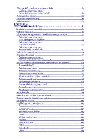 Filmy, po których ciepło spojrzysz na świat.....................................................83
    Ćwiczenie praktyczne nr 10:
    Czynności i zdarzenia dające radość............................................................83
 Dieta na dobry nastrój.......................................................................................84
 Naturalne antydepresanty................................................................................84
 Podsumowanie..................................................................................................85
ROZDZIAŁ 4:
NAJWAŻNIEJSZA LEKCJA .............................................................87
 Zaufanie w procesie sprzedaży..........................................................................87
 Co to jest zaufanie?............................................................................................90
 Jak kreować obrazy słowami i modelować emocje zakupu?............................92
    Ćwiczenie praktyczne nr 11:
    Wyrażaj się prostym językiem......................................................................93
    Ćwiczenie praktyczne nr 12:
    Powiedz to inaczej.........................................................................................97
    Ćwiczenie praktyczne nr 13:
    Kreowanie obrazu wizji celu.......................................................................100
 Budowanie zrozumienia..................................................................................102
 Deklaracja tolerancji .......................................................................................103
    Ćwiczenie praktyczne nr 14:
    Wywoływanie stanów emocjonalnych........................................................104
 Zyskasz podziw i zaufanie innych, demonstrując im szacunek, ...................105
    Jestem taki jak Ty........................................................................................105
    Ja też odnoszę sukcesy................................................................................106
    Jestem wspaniałomyślny............................................................................106
    Zawsze mam świetny humor......................................................................106
    Mówię spokojnie, śmiało i wyraźnie...........................................................106
    Jestem sympatyczny...................................................................................106
    Bywaj tam gdzie wszyscy.............................................................................107
    Znam wielu interesujących ludzi................................................................107
    Jestem kompetentny...................................................................................107
    Zasada częstości kontaktów .......................................................................107
 Dobry kontakt..................................................................................................108
 Zręcznie pytaj, zamiast wydawać rozkazy.......................................................109
 Umowa o prawie do zadawania pytań.............................................................111
 Jak zadawać pytania? ......................................................................................112
 Przykłady pytań otwierających........................................................................113
    Praca.............................................................................................................113
    System wartości...........................................................................................113
    Zainteresowania, hobby...............................................................................113
    Urlop.............................................................................................................114
    Miejsce zamieszkania...................................................................................114
    Rodzina.........................................................................................................114
    Zwierzę w domu...........................................................................................114
    Zieleń............................................................................................................114
    Samochód.....................................................................................................115
    Ubiór.............................................................................................................115
 