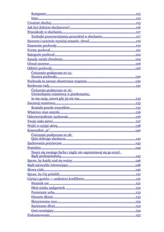 Komputer.....................................................................................................115
  Inne...............................................................................................................115
Uważnie słuchaj................................................................................................115
Jak być dobrym słuchaczem?...........................................................................116
Przeszkody w słuchaniu....................................................................................117
  Techniki przezwyciężania przeszkód w słuchaniu......................................117
Szczerze i uczciwie wyrażaj uznanie, chwal.....................................................119
Znaczenie pochwały.........................................................................................119
Formy pochwał.................................................................................................121
Kategorie pochwał............................................................................................122
Zasady sztuki chwalenia..................................................................................124
Chwal szczerze.................................................................................................126
Odbiór pochwały..............................................................................................126
  Ćwiczenie praktyczne nr 15:
  Szczera pochwała.........................................................................................130
Pochwała to zawsze obustronna wygrana.......................................................130
Serdeczne rady..................................................................................................131
  Ćwiczenie praktyczne nr 16:
  Utwierdzanie rozmówcy w przekonaniu,
  że ma rację, nawet gdy jej nie ma................................................................133
Zaczaruj rozmówcę..........................................................................................135
  Kontakt przede wszystkim..........................................................................135
Właściwy stan umysłu......................................................................................136
Odzwierciedlenie zachowań............................................................................136
Twoje ciało mówi..............................................................................................137
Wejść w czyjąś skórę........................................................................................138
Komunikat „ja”................................................................................................140
  Ćwiczenie praktyczne nr 18:
  Quiz dobrego słuchacza...............................................................................141
Zachowania pożyteczne ..................................................................................143
Postulaty...........................................................................................................144
  Naucz się swojego fachu i nigdy nie zaprzestawaj się go uczyć.
  Bądź profesjonalistą....................................................................................145
Spraw, by każdy czuł się ważny.......................................................................146
Bądź niezwykle interesujący............................................................................148
Mowa ciała.......................................................................................................149
Spraw, by Cię polubili.......................................................................................151
Czytaj z gestów — unikniesz konfliktów..........................................................151
  Strażnik ust .................................................................................................152
  Dłoń ściska nadgarstek ...............................................................................152
  Pocieranie ucha............................................................................................153
  Otwarte dłonie.............................................................................................153
  Skrzyżowane ręce.........................................................................................154
  Zacieranie dłoni...........................................................................................154
  Gest oceniający............................................................................................154
Podsumowanie.................................................................................................155
 