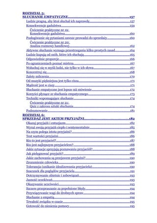 ROZDZIAŁ 5:
SŁUCHANIE EMPATYCZNE...........................................................157
  Ludzie pragną, aby ktoś słuchał ich naprawdę...............................................157
  Konsekwencje gadulstwa.................................................................................159
     Ćwiczenie praktyczne nr 19:
     Konsekwencje gadulstwa............................................................................160
  Posługiwanie się pytaniami zawsze prowadzi do sprzedaży..........................160
     Ćwiczenie praktyczne nr 20:
     Analiza rozmowy handlowej.......................................................................162
  Aktywne słuchanie wymaga przestrzegania kilku prostych zasad.................164
  Ludzie kupują od osób, które ich słuchają......................................................165
  Odpowiednie proporcje...................................................................................166
  Po ograniczeniach poznać mistrza..................................................................167
  Wsłuchuj się w myśli ludzi, nie tylko w ich słowa...........................................167
  Koncentruj się..................................................................................................168
  Zalety milczenia...............................................................................................170
  Od muzyki piękniejsza jest tylko cisza.............................................................171
  Mądrość jest w ciszy.........................................................................................171
  Słuchanie empatyczne jest lepsze niż mówienie.............................................172
  Korzyści płynące ze słuchania empatycznego.................................................173
  Techniki wspomagające słuchanie..................................................................174
     Ćwiczenie praktyczne nr 21:
     Quiz z zakresu sztuki słuchania...................................................................174
  Podsumowanie.................................................................................................181
ROZDZIAŁ 6:
SPRZEDAŻ JEST AKTEM PRZYJAŹNI...........................................182
  Okazuj przyjaźń i entuzjazm...........................................................................182
  Wyraź swoją przyjaźń ciepło i sentymentalnie...............................................185
  Na czym polega istota przyjaźni?....................................................................186
  Test wartości przyjaźni....................................................................................186
  Kto to jest przyjaciel?.......................................................................................187
  Kto jest najlepszym przyjacielem?..................................................................188
  Jakie sytuacje sprzyjają poznawaniu przyjaciół?...........................................188
  Jak pielęgnować przyjaźń?..............................................................................189
  Jakie zachowania są przejawem przyjaźni?....................................................190
  Zrozumienie człowieka....................................................................................190
  Tolerancja (unikanie idealizowania przyjaciela)............................................190
  Szacunek dla poglądów przyjaciela..................................................................191
  Dotrzymywanie obietnic i zobowiązań............................................................193
  Jasność oczekiwań...........................................................................................193
  Okazywanie uczciwości....................................................................................193
  Szczere przepraszanie za popełnione błędy....................................................194
  Przywiązywanie wagi do drobnych spraw.......................................................194
  Słuchanie z empatią.........................................................................................194
  Trwałość związku w czasie...............................................................................195
  Gotowość do niesienia pomocy.......................................................................195
 