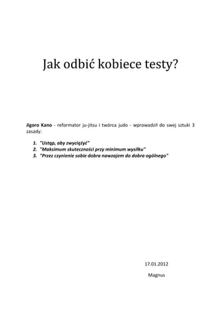 Jak odbić kobiece testy?



Jigoro Kano - reformator ju-jitsu i twórca judo - wprowadził do swej sztuki 3
zasady:

   1. "Ustąp, aby zwyciężyd"
   2. "Maksimum skuteczności przy minimum wysiłku"
   3. "Przez czynienie sobie dobra nawzajem do dobra ogólnego"




                                                      17.01.2012

                                                       Magnus
 