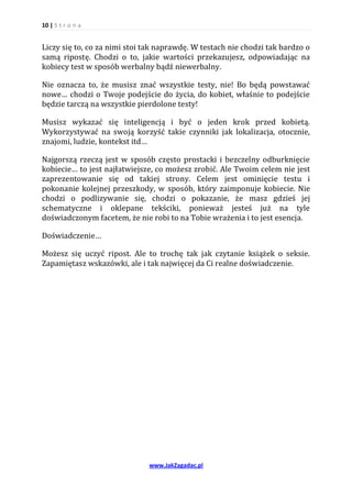 10 | S t r o n a


Liczy się to, co za nimi stoi tak naprawdę. W testach nie chodzi tak bardzo o
samą ripostę. Chodzi o to, jakie wartości przekazujesz, odpowiadając na
kobiecy test w sposób werbalny bądź niewerbalny.

Nie oznacza to, że musisz znać wszystkie testy, nie! Bo będą powstawać
nowe… chodzi o Twoje podejście do życia, do kobiet, właśnie to podejście
będzie tarczą na wszystkie pierdolone testy!

Musisz wykazać się inteligencją i być o jeden krok przed kobietą.
Wykorzystywać na swoją korzyść takie czynniki jak lokalizacja, otocznie,
znajomi, ludzie, kontekst itd…

Najgorszą rzeczą jest w sposób często prostacki i bezczelny odburknięcie
kobiecie… to jest najłatwiejsze, co możesz zrobić. Ale Twoim celem nie jest
zaprezentowanie się od takiej strony. Celem jest ominięcie testu i
pokonanie kolejnej przeszkody, w sposób, który zaimponuje kobiecie. Nie
chodzi o podlizywanie się, chodzi o pokazanie, że masz gdzieś jej
schematyczne i oklepane tekściki, ponieważ jesteś już na tyle
doświadczonym facetem, że nie robi to na Tobie wrażenia i to jest esencja.

Doświadczenie…

Możesz się uczyć ripost. Ale to trochę tak jak czytanie książek o seksie.
Zapamiętasz wskazówki, ale i tak najwięcej da Ci realne doświadczenie.




                              www.JakZagadac.pl
 
