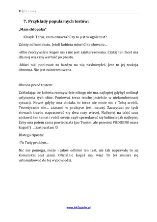 11 | S t r o n a


    7. Przykłady popularnych testów:
„Mam chłopaka”

    Klasyk. Teraz, co to oznacza? Czy to jest w ogóle test?

Zależy od kontekstu. Jeżeli kobieta mówi Ci te słowa to…

-Albo rzeczywiście kogoś ma i nie jest zainteresowana. Czytaj ten facet ma
dla niej większą wartość po prostu.

-Mówi tak, ponieważ za bardzo na nią naskoczyłeś. Jest to jej reakcja
obronna. Nie jest zainteresowana.



Obrona przed testem:

Zakładając, że kobieta rzeczywiście nikogo nie ma, najlepiej gdybyś uniknął
usłyszenia tych słów. Ponieważ teraz trochę jesteście w niekomfortowej
sytuacji. Nawet gdyby ona chciała, to teraz nie może nic z Tobą zrobić.
Teoretycznie nie… czasami w praktyce jest inaczej. Zazwyczaj po tych
słowach trzeba napracować się dwa razy więcej. Najlepiej na jakiś czas
zostawić ten temat i robić swoje, czyli sprzedawać się kobiecie jak najlepiej.
Żeby ona potem sama powiedziała (po Twoim: ale przecież PODOBNO masz
kogoś?) …żartowałam 

Dlatego riposta:

-To Twój problem…

Nic nie pomoga, może i jakoś odbiłeś ten test, ale tak naprawdę to jej
komunikat jest jasny. Oficjalnie kogoś ma, więc Ty też musisz się
ustosunkować do tej wypowiedzi.




                                www.JakZagadac.pl
 