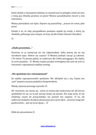 13 | S t r o n a


Jeżeli chodzi o nieznajome kobiety, to czasami jest to pułapka. Jeżeli od razu
z miną psa śliniaka powiesz no jasne! Możesz paradoksalnie stracić u niej
notowania.

Można powiedzieć coś stylu: Dopiero się poznaliśmy… jeszcze nie wiem, jaka
jesteś.

Chodzi o to, że niby przypadkowo pomijasz aspekt jej urody, o który jej
chodziło, pokazując tym samym, że liczy się dla Ciebie również charakter.





„Chyba przytyłam…”

Szczerze, to ja zazwyczaj nic nie odpowiadam, tylko patrzę się na nią
wzrokiem typu: Dobrze się czujesz?  Możesz podejść zacząć ją całować.
I Po teście. Po prostu pokaż, że nadal jest dla Ciebie pociągająca. No chyba,
że serio przytyła… . Wtedy rozpisz jej plan treningowy lub sam się weź za
ćwiczenia i zaproponuj wspólny trening.



„Nie spotykam się z nieznajomymi”

Za szybko zaproponowałeś spotkanie. Nie zbliżyłeś się z nią. Często ten
„test” pojawia się przy podejściu bezpośrednim.

Wtedy używam pewnego wywodu :

Ok. rozumiem, nie znamy się… wiem, że możesz być zaskoczona itd. Ale kurcze
spodobałaś mi się, no to jak inaczej mamy się poznać. Nie moja wina, że nie
chodzimy razem do pracy/szkoły/ nie poznali nas znajomi.  no, ale
widocznie podejście do fajnej dziewczyny jest czymś złym… przecież mogę być
gwałcicielem… tyle się teraz słyszy… 



Efekt do sprawdzenia 




                               www.JakZagadac.pl
 