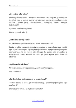 15 | S t r o n a




„Nie jestem taka łatwa”

Za dużo gadasz o seksie… za szybko rzucasz się z nią z łapami. Ja rozbrajam
ten tekst, tym, że sam go mówię pierwszy, gdy ona np. przypadkowo mnie
dotknie… powie jakąś dwuznaczność… zazwyczaj kobieta reaguje
śmiechem .

A później, jeżeli ona to powie:

Mówię: ej to mój tekst 



„Jesteś zbyt pewny siebie”

To, jakim mam być? Siedzieć cicho i nic się nie odzywać? 

Zależy, w jakim znaczeniu kobieta wypowiada te słowa. Zazwyczaj chodzi
jej o to, że zachowujesz się tak jakby poderwanie jej było czymś prostym i
oczywistym, a to nie wróży nic dobrego. Po prostu nie przesadzaj z
kozaczeniem. Żadna kobieta nie lubi być postrzegana, jako łatwa do
zdobycia.



„Myślisz tylko o jednym”

Nie moja wina, że mi się podobasz/ podniecasz/ pociągasz…

Tak… o Tobie :*



„Bardzo ładnie pachniesz... co to za perfumy?”

-To moc natury  haha… ja Twoich nie czuję… sprawdźmy (nachylasz się i
wąchasz  )

Chociaż czy ja wiem… to chyba nie jest test 




                                  www.JakZagadac.pl
 
