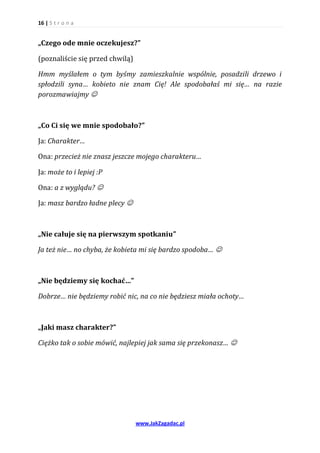 16 | S t r o n a


„Czego ode mnie oczekujesz?”

(poznaliście się przed chwilą)

Hmm myślałem o tym byśmy zamieszkalnie wspólnie, posadzili drzewo i
spłodzili syna… kobieto nie znam Cię! Ale spodobałaś mi się… na razie
porozmawiajmy 



„Co Ci się we mnie spodobało?”

Ja: Charakter…

Ona: przecież nie znasz jeszcze mojego charakteru…

Ja: może to i lepiej :P

Ona: a z wyglądu? 

Ja: masz bardzo ładne plecy 



„Nie całuje się na pierwszym spotkaniu”

Ja też nie… no chyba, że kobieta mi się bardzo spodoba… 



„Nie będziemy się kochać…”

Dobrze… nie będziemy robić nic, na co nie będziesz miała ochoty…



„Jaki masz charakter?”

Ciężko tak o sobie mówić, najlepiej jak sama się przekonasz… 




                                 www.JakZagadac.pl
 