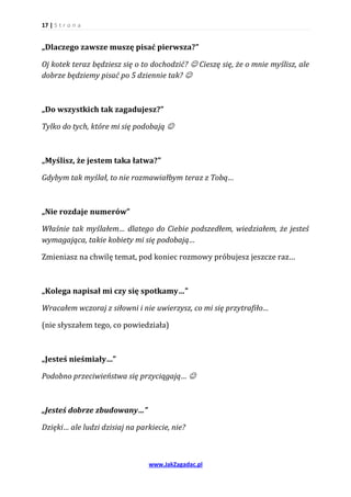 17 | S t r o n a


„Dlaczego zawsze muszę pisać pierwsza?”

Oj kotek teraz będziesz się o to dochodzić?  Cieszę się, że o mnie myślisz, ale
dobrze będziemy pisać po 5 dziennie tak? 



„Do wszystkich tak zagadujesz?”

Tylko do tych, które mi się podobają 



„Myślisz, że jestem taka łatwa?”

Gdybym tak myślał, to nie rozmawiałbym teraz z Tobą…



„Nie rozdaje numerów”

Właśnie tak myślałem… dlatego do Ciebie podszedłem, wiedziałem, że jesteś
wymagająca, takie kobiety mi się podobają…

Zmieniasz na chwilę temat, pod koniec rozmowy próbujesz jeszcze raz…



„Kolega napisał mi czy się spotkamy…”

Wracałem wczoraj z siłowni i nie uwierzysz, co mi się przytrafiło…

(nie słyszałem tego, co powiedziała)



„Jesteś nieśmiały…”

Podobno przeciwieństwa się przyciągają… 



„Jesteś dobrze zbudowany…”

Dzięki… ale ludzi dzisiaj na parkiecie, nie?



                                www.JakZagadac.pl
 