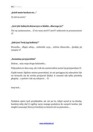 19 | S t r o n a


„Jeżeli mnie kochasz to…”

Ty tak na serio?



„ Jest tyle ładnych dziewczyn w klubie.. dlaczego ja?”

Też się zastanawiam…  nie nooo żart!!!! żart!!! widocznie to przeznaczenie



„Jaki jest Twój typ kobiety?”

Brunetka… długie włosy… niebieskie oczy… zielona bluzeczka… (podaje jej
rysopis) 



„Zostańmy przyjaciółmi”

Dobrze… więc moja droga koleżanko…

Usłyszałem to dwa razy, ale i tak nie zamierzałem zostać jej przyjacielem .

Ciężki temat. Ogólnie można powiedzieć, że nie pociągasz jej seksualnie lub
on wrzuciła się do worka przyjaciel (były). A czasami tak tylko pierdolą
głupoty… a potem i tak się całujecie… .



inny test…




Podałem sporo tych przykładów, ale nie po to, żebyś wyrył je na blachę,
bardziej żeby dać Ci ogólny zarys mojego podejścia do samych testów. Jak
mogłeś zauważyć biorę je bardziej na śmiech niż na poważnie….




                                www.JakZagadac.pl
 