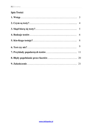 2|S tr o na


Spis Treści
1. Wstęp…………………………………………………………… 3

2. Czym są testy?…………………………………………............. 4

3. Skąd biorą się testy?…………………………………………... 5

4. Rodzaje testów…………………………………………………           6

5. Kto-Kogo testuje?……………………………………………... 8

6. Test czy nie?……………………………………………………           9

7. Przykłady popularnych testów……………………………….. 11

8. Błędy popełnianie przez facetów……………………………… 20

9. Zakończenie……………………………………………………. 21




                   www.JakZagadac.pl
 