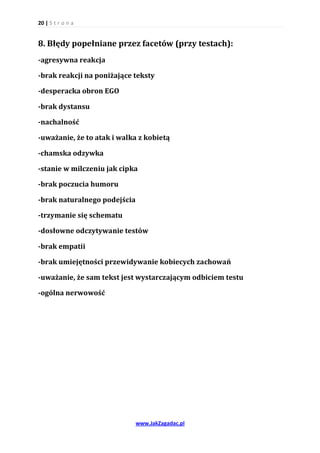 20 | S t r o n a


8. Błędy popełniane przez facetów (przy testach):
-agresywna reakcja

-brak reakcji na poniżające teksty

-desperacka obron EGO

-brak dystansu

-nachalność

-uważanie, że to atak i walka z kobietą

-chamska odzywka

-stanie w milczeniu jak cipka

-brak poczucia humoru

-brak naturalnego podejścia

-trzymanie się schematu

-dosłowne odczytywanie testów

-brak empatii

-brak umiejętności przewidywanie kobiecych zachowań

-uważanie, że sam tekst jest wystarczającym odbiciem testu

-ogólna nerwowość




                              www.JakZagadac.pl
 