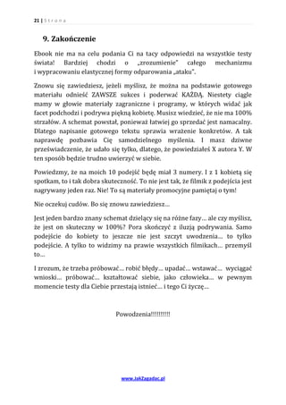 21 | S t r o n a


    9. Zakończenie
Ebook nie ma na celu podania Ci na tacy odpowiedzi na wszystkie testy
świata! Bardziej chodzi o „zrozumienie” całego mechanizmu
i wypracowaniu elastycznej formy odparowania „ataku”.

Znowu się zawiedziesz, jeżeli myślisz, że można na podstawie gotowego
materiału odnieść ZAWSZE sukces i poderwać KAŻDĄ. Niestety ciągle
mamy w głowie materiały zagraniczne i programy, w których widać jak
facet podchodzi i podrywa piękną kobietę. Musisz wiedzieć, że nie ma 100%
strzałów. A schemat powstał, ponieważ łatwiej go sprzedać jest namacalny.
Dlatego napisanie gotowego tekstu sprawia wrażenie konkretów. A tak
naprawdę pozbawia Cię samodzielnego myślenia. I masz dziwne
przeświadczenie, że udało się tylko, dlatego, że powiedziałeś X autora Y. W
ten sposób będzie trudno uwierzyć w siebie.

Powiedzmy, że na moich 10 podejść będę miał 3 numery. I z 1 kobietą się
spotkam, to i tak dobra skuteczność. To nie jest tak, że filmik z podejścia jest
nagrywany jeden raz. Nie! To są materiały promocyjne pamiętaj o tym!

Nie oczekuj cudów. Bo się znowu zawiedziesz…

Jest jeden bardzo znany schemat dzielący się na różne fazy… ale czy myślisz,
że jest on skuteczny w 100%? Pora skończyć z iluzją podrywania. Samo
podejście do kobiety to jeszcze nie jest szczyt uwodzenia… to tylko
podejście. A tylko to widzimy na prawie wszystkich filmikach… przemyśl
to…

I zrozum, że trzeba próbować… robić błędy… upadać… wstawać… wyciągać
wnioski… próbować… kształtować siebie, jako człowieka… w pewnym
momencie testy dla Ciebie przestają istnieć… i tego Ci życzę…



                              Powodzenia!!!!!!!!!!




                                www.JakZagadac.pl
 