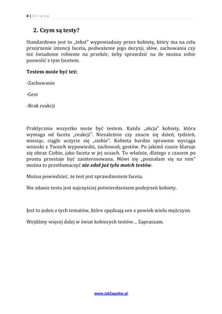 4|S tr o na


   2. Czym są testy?
Standardowo jest to „tekst” wypowiadany przez kobietę, który ma na celu
przejrzenie intencji faceta, podważenie jego decyzji, słów, zachowania czy
też świadome robienie na przekór, żeby sprawdzić na ile można sobie
pozwolić z tym facetem.

Testem może być też:

-Zachowanie

-Gest

-Brak reakcji



Praktycznie wszystko może być testem. Każda „akcja” kobiety, która
wymaga od faceta „reakcji”. Niezależnie czy znacie się dzień, tydzień,
miesiąc, ciągle uczycie się „siebie”. Kobieta bardzo sprawnie wyciąga
wnioski z Twoich wypowiedzi, zachowań, gestów. Po jakimś czasie klaruje
się obraz Ciebie, jako faceta w jej oczach. To właśnie, dlatego z czasem po
prostu przestaje być zainteresowana. Mówi się „poznałam się na nim”
można to przetłumaczyć nie zdał już tylu moich testów.

Można powiedzieć, że test jest sprawdzeniem faceta.

Nie zdanie testu jest najczęściej potwierdzeniem podejrzeń kobiety.



Jest to jeden z tych tematów, które spędzają sen z powiek wielu mężczyzn.

Wejdźmy więcej dalej w świat kobiecych testów… Zapraszam.




                              www.JakZagadac.pl
 