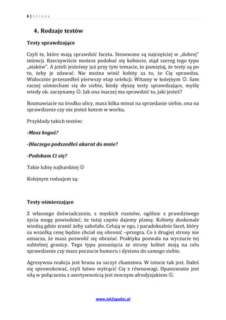 6|S tr o na


   4. Rodzaje testów
Testy sprawdzające

Czyli te, które mają sprawdzić faceta. Stosowane są najczęściej w „dobrej”
intencji. Rzeczywiście możesz podobać się kobiecie, stąd szereg tego typu
„ataków”. A jeżeli jesteśmy już przy tym temacie, to pamiętaj, że testy są po
to, żeby je zdawać. Nie można winić kobity za to, że Cię sprawdza.
Widocznie przeszedłeś pierwszy etap selekcji. Witamy w kolejnym . Sam
raczej uśmiecham się do siebie, kiedy słyszę testy sprawdzające, myślę
wtedy ok. zaczynamy . Jak ona inaczej ma sprawdzić to, jaki jesteś?

Rozmawiacie na środku ulicy, masz kilka minut na sprzedanie siebie, ona na
sprawdzenie czy nie jesteś kotem w worku.

Przykłady takich testów:

-Masz kogoś?

-Dlaczego podszedłeś akurat do mnie?

-Podobam Ci się?

Takie lubię najbardziej 

Kolejnym rodzajem są:



Testy ośmieszające

Z własnego doświadczenie, z męskich rozmów, ogólnie z prawdziwego
życia mogę powiedzieć, że tutaj często dajemy plamę. Kobiety doskonale
wiedzą gdzie zranić żeby zabolało. Celują w ego, i paradoksalnie facet, który
za wszelką cenę będzie chciał się obronić –przegra. Co z drugiej strony nie
oznacza, że masz pozwolić się obrażać. Praktyka pozwala na wyczucie tej
subtelnej granicy. Tego typu posunięcia ze strony kobiet mają na celu
sprawdzenie czy masz poczucie humoru i dystans do samego siebie.

Agresywna reakcja jest brana za szczyt chamstwa. W istocie tak jest. Dałeś
się sprowokować, czyli łatwo wytrącić Cię z równowagi. Opanowanie jest
siłą w połączeniu z asertywnością jest mocnym afrodyzjakiem .



                              www.JakZagadac.pl
 