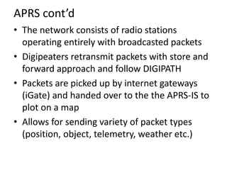 APRS cont’d
• The network consists of radio stations
operating entirely with broadcasted packets
• Digipeaters retransmit ...