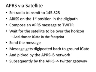 APRS via Satellite
• Set radio transmit to 145.825
• ARISS on the 1st position in the digipath
• Compose an APRS message t...