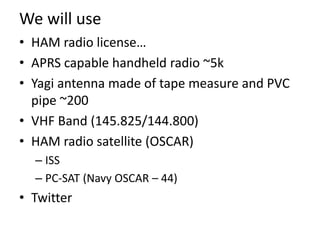 We will use
• HAM radio license…
• APRS capable handheld radio ~5k
• Yagi antenna made of tape measure and PVC
pipe ~200
•...