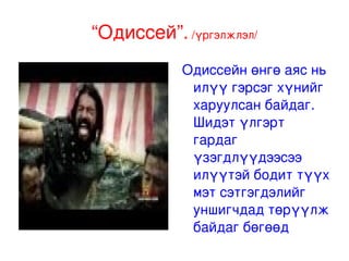 “ Одиссей”. Одисейг Илиадын үргэлжлэл гэж хэлж болох юм. Энэ нь Тройг эзэлсний дараа Грекийн баатруудад тохиолдож байгаа адал явдлыг харуулдаг. Ялангуяа тэдний нэг болох Одисеус мөн Улисэс ч гэж нэрлэдэг Итакагийн Хаанд тохиодож буй адал явдлыг харуулдаг. Түүний гэртээ харих аяны 10 жилийн хугацаанд тохиолдож байгаа үйл явдлуудыг, түүний хүү Телемахусын аавыгаа хайж байгаа, түүнийг эзгүй байх үед тэвчээртэй эхнэр болох Пенелопийг эргүүлж байгаа эрчүүд, Улисэс эргэж ирж дайснуудаасаа цусан өшөө авч байгаа зэрэг сэдвүүд нь тэр цагаас хойшхи Жойсын “Улисэс” зэрэг олон зуун романд давтагддаг. Энэхүү түүх нь уншаагүй хүмүүст хүртэл хэдийнээ танил болжээ . Хомер. М.Э.Ө. 800 он   