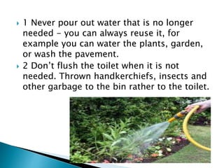  1 Never pour out water that is no longer
needed - you can always reuse it, for
example you can water the plants, garden,
or wash the pavement.
 2 Don’t flush the toilet when it is not
needed. Thrown handkerchiefs, insects and
other garbage to the bin rather to the toilet.
 