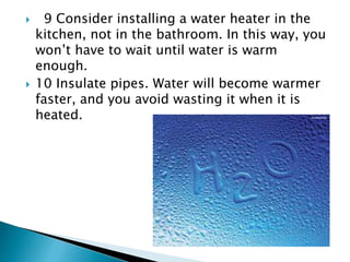  9 Consider installing a water heater in the
kitchen, not in the bathroom. In this way, you
won’t have to wait until water is warm
enough.
 10 Insulate pipes. Water will become warmer
faster, and you avoid wasting it when it is
heated.
 