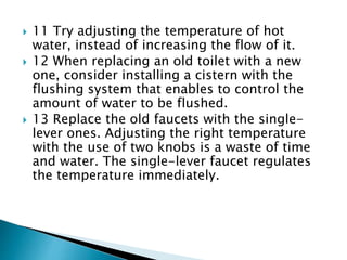  11 Try adjusting the temperature of hot
water, instead of increasing the flow of it.
 12 When replacing an old toilet with a new
one, consider installing a cistern with the
flushing system that enables to control the
amount of water to be flushed.
 13 Replace the old faucets with the single-
lever ones. Adjusting the right temperature
with the use of two knobs is a waste of time
and water. The single-lever faucet regulates
the temperature immediately.
 