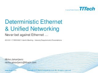 www.tttech.com
Ensuring Reliable Networks
Copyright © TTTech Computertechnik AG. All rights reserved.
Deterministic Ethernet
& Unified Networking
Mirko Jakovljevic
mirko.jakovljevic@tttech.com
Never bet against Ethernet …
2012-01-17 IEEE802.1 Interim Meeting – Industry Requirements Presentations
 