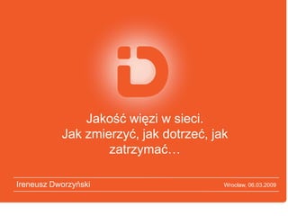 Jakość więzi w sieci.
           Jak zmierzyć, jak dotrzeć, jak
                   zatrzymać…

Ireneusz Dworzyński                     Wrocław, 06.03.2009
 
