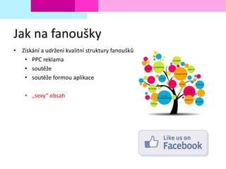 Jak na fanoušky
• Získání a udržení kvalitní struktury fanoušků
• PPC reklama
• soutěže
• soutěže formou aplikace
• „sexy“ obsah
 