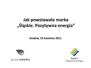 Jak powstawała marka
„Śląskie. Pozytywna energia”

      Kraków, 15 kwietnia 2011
 
