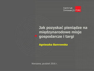 Jak pozyskać pieniądze na
międzynarodowe misje
gospodarcze i targi
Agnieszka Banrowska
Warszawa, grudzień 2016 r.
 