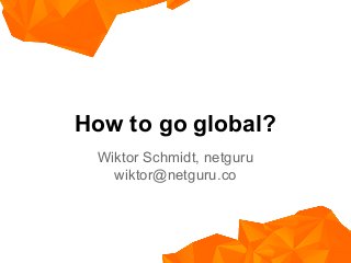 How to go global?
Wiktor Schmidt, netguru
wiktor@netguru.co
 