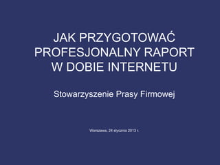 JAK PRZYGOTOWAĆ
PROFESJONALNY RAPORT
W DOBIE INTERNETU
Stowarzyszenie Prasy Firmowej
Warszawa, 24 stycznia 2013 r.
 