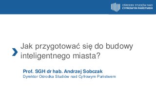 Jak przygotować się do budowy
inteligentnego miasta?
Prof. SGH dr hab. Andrzej Sobczak
Dyrektor Ośrodka Studiów nad Cyfrowym Państwem

 