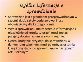 Ogólne informacje o 
sprawdzianie 
• Sprawdzian jest egzaminem przeprowadzanym w 
szóstej klasie szkoły podstawowej i jest...