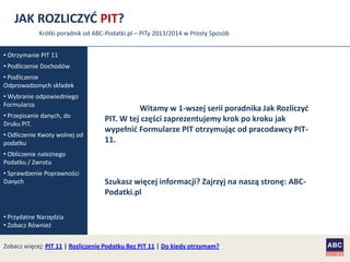 JAK ROZLICZYĆ PIT?
Krótki poradnik od ABC-Podatki.pl – PITy 2013/2014 w Prosty Sposób
• Otrzymanie PIT 11
• Podliczenie Dochodów
• Podliczenie
Odprowadzonych składek
• Wybranie odpowiedniego
Formularza
• Przepisanie danych, do
Druku PIT.
• Odliczenie Kwoty wolnej od
podatku

Witamy w 1-wszej serii poradnika Jak Rozliczyd
PIT. W tej części zaprezentujemy krok po kroku jak
wypełnid Formularze PIT otrzymując od pracodawcy PIT11.

• Obliczenie należnego
Podatku / Zwrotu
• Sprawdzenie Poprawności
Danych

Szukasz więcej informacji? Zajrzyj na naszą stronę: ABCPodatki.pl

• Przydatne Narzędzia
• Zobacz Również
Zobacz więcej: PIT 11 | Rozliczenie Podatku Bez PIT 11 | Do kiedy otrzymam?

 